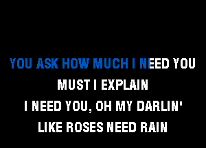 YOU ASK HOW MUCH I NEED YOU
MUSTI EXPLAIN
I NEED YOU, OH MY DARLIH'
LIKE ROSES NEED RAIN