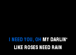 I NEED YOU, OH MY DARLIH'
LIKE ROSES NEED RAIN