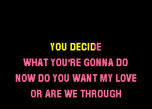 YOU DECIDE
WHAT YOU'RE GONNA DO
HOW DO YOU WANT MY LOVE
0R ARE WE THROUGH