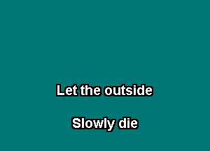 Let the outside

Slowly die