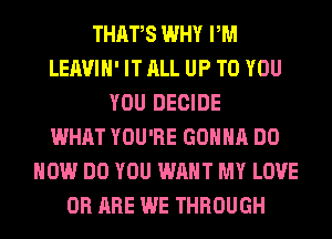 THAFS WHY PM
LEAVIH' IT ALL UP TO YOU
YOU DECIDE
WHAT YOU'RE GONNA DO
HOW DO YOU WANT MY LOVE
0R ARE WE THROUGH