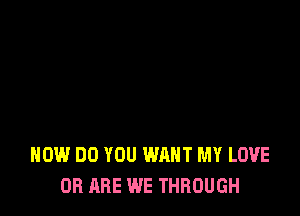 HOW DO YOU WANT MY LOVE
OB ARE WE THROUGH