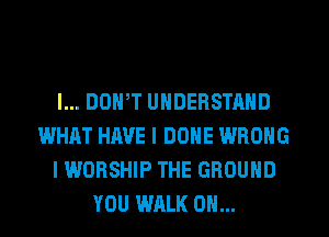 l... DOWT UNDERSTAND
WHAT HAVE I DONE WRONG
I WORSHIP THE GROUND
YOU WALK 0H...