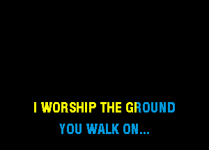 I WORSHIP THE GROUND
YOU WALK 0H...
