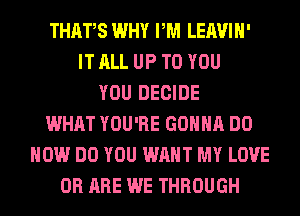 THAFS WHY PM LEAVIH'
IT ALL UP TO YOU
YOU DECIDE
WHAT YOU'RE GONNA DO
HOW DO YOU WANT MY LOVE
0R ARE WE THROUGH