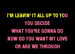 PM LEAVIH' IT ALL UP TO YOU
YOU DECIDE
WHAT YOU'RE GONNA DO
HOW DO YOU WANT MY LOVE
0R ARE WE THROUGH