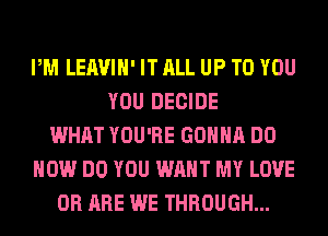 PM LEAVIH' IT ALL UP TO YOU
YOU DECIDE
WHAT YOU'RE GONNA DO
HOW DO YOU WANT MY LOVE
0R ARE WE THROUGH...