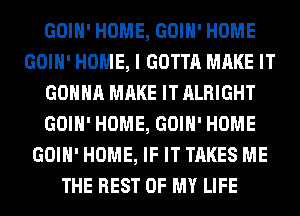 GOIH' HOME, GOIH' HOME
GOIH' HOME, I GOTTA MAKE IT
GONNA MAKE IT ALRIGHT
GOIH' HOME, GOIH' HOME
GOIH' HOME, IF IT TAKES ME
THE REST OF MY LIFE