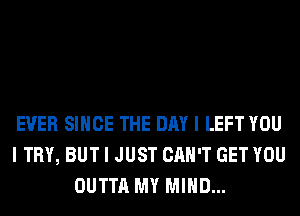 EVER SINCE THE DAY I LEFT YOU
I TRY, BUT I JUST CAN'T GET YOU
OUTTA MY MIND...