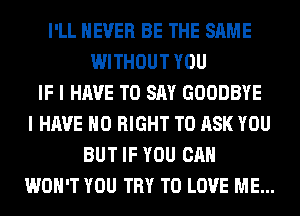 I'LL NEVER BE THE SAME
WITHOUT YOU
IF I HAVE TO SAY GOODBYE
I HAVE NO RIGHT TO ASK YOU
BUT IF YOU CAN
WON'T YOU TRY TO LOVE ME...