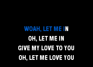 WOAH, LET ME I

OH, LET ME IN
GIVE MY LOVE TO YOU
0H, LET ME LOVE YOU