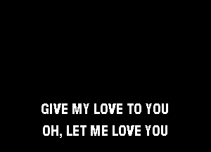 GIVE MY LOVE TO YOU
0H, LET ME LOVE YOU