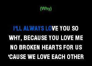 (Why)

I'LL ALWAYS LOVE YOU SO
WHY, BECAUSE YOU LOVE ME
H0 BROKEN HEARTS FOR US
'CAU SE WE LOVE EACH OTHER