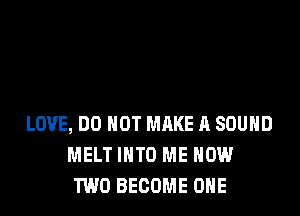 LOVE, DO NOT MRKE 11 SOUND
MELT INTO ME NOW
TWO BECOME ONE