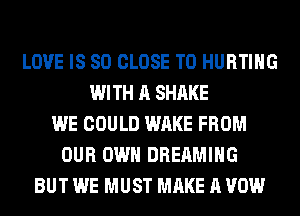 LOVE IS SO CLOSE TO HURTIHG
WITH A SHAKE
WE COULD WAKE FROM
OUR OWN DREAMIHG
BUT WE MUST MAKE A VOW