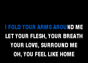 I FOLD YOUR ARMS AROUND ME
LET YOUR FLESH, YOUR BREATH
YOUR LOVE, SURROUND ME
0H, YOU FEEL LIKE HOME