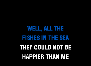 WELL, ALL THE

FISHES IN THE SEA
THEY COULD NOT BE
HAPPIEB THAN ME