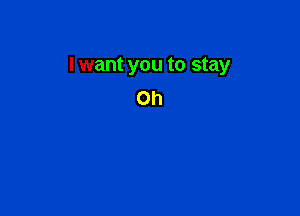 I want you to stay
on