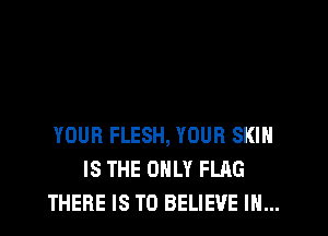 YOUR FLESH, YOUR SKIH
IS THE ONLY FLAG
THERE IS TO BELIEVE IN...