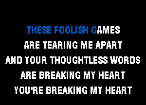 THESE FOOLISH GAMES
ARE TEARIHG ME APART
AND YOUR THOUGHTLESS WORDS
ARE BREAKING MY HEART
YOU'RE BREAKING MY HEART