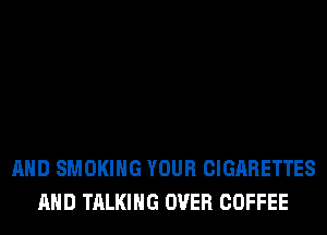 AND SMOKING YOUR CIGARETTES
AND TALKING OVER COFFEE