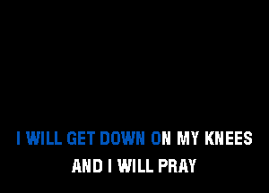 I WILL GET DOWN ON MY KHEES
AND I WILL PRAY