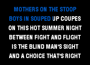 MOTHERS ON THE STOOP
BOYS IH SOUPED UP COUPES
ON THIS HOT SUMMER NIGHT
BETWEEN FIGHT AND FLIGHT

IS THE BLIND MAN'S SIGHT
AND A CHOICE THAT'S RIGHT