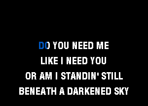 DO YOU NEED ME
LIKE I NEED YOU
OR AM I STANDIH' STILL
BEHEATH A DARKEHED SKY