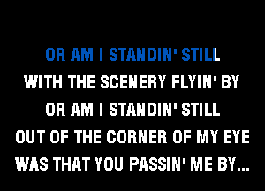0R AM I STANDIH' STILL
WITH THE SCEHERY FLYIH' BY
0R AM I STANDIH' STILL
OUT OF THE CORNER OF MY EYE
WAS THAT YOU PASSIH' ME BY...
