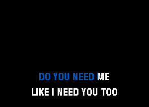DO YOU NEED ME
LIKE I NEED YOU TOO