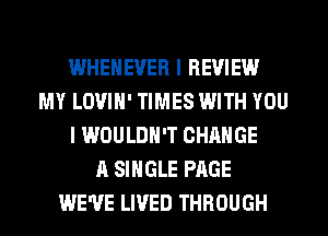 WHEHEVER I REVIEW
MY LOVIH' TIMES WITH YOU
I WOULDN'T CHANGE
A SINGLE PAGE
WE'VE LIVED THROUGH