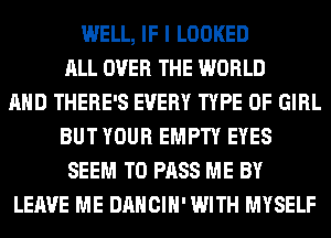 WELL, IF I LOOKED
ALL OVER THE WORLD
AND THERE'S EVERY TYPE OF GIRL
BUT YOUR EMPTY EYES
SEEM TO PASS ME BY
LEAVE ME DANCIH' WITH MYSELF