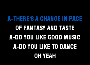 A-THERE'S A CHANGE IN PAGE
OF FAN TASY AND TASTE
A-DO YOU LIKE GOOD MUSIC
A-DO YOU LIKE TO DANCE
OH YEAH