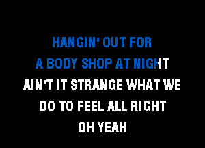HAHGIH' OUT FOR
A BODY SHOP AT NIGHT
AIN'T IT STRANGE WHAT WE
DO TO FEEL ALL RIGHT
OH YEAH