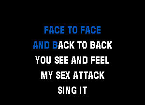 FRCE TO FACE
AND BACK TO BACK

YOU SEE AND FEEL
MY SEX ATTACK
SIHG IT