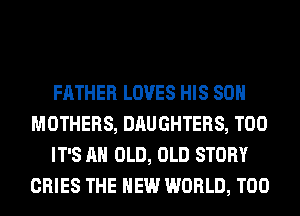 FATHER LOVES HIS 80H
MOTHERS, DAUGHTERS, T00
IT'S AH OLD, OLD STORY
CRIES THE NEW WORLD, T00