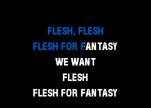 FLESH, FLESH
FLESH FOR FANTASY

WE WHNT
FLESH
FLESH FOB FANTASY