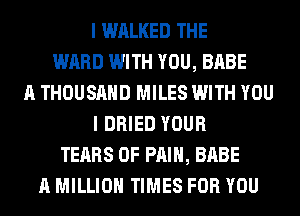 I WALKED THE
WARD WITH YOU, BABE
A THOUSAND MILES WITH YOU
I DRIED YOUR
TEARS OF PAIN, BABE
A MILLION TIMES FOR YOU