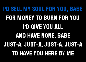 I'D SELL MY SOUL FOR YOU, BABE
FOR MONEY T0 BURN FOR YOU
I'D GIVE YOU ALL
AND HAVE HOME, BABE
JUST-A, JUST-A, JUST-A, JUST-A
TO HAVE YOU HERE BY ME