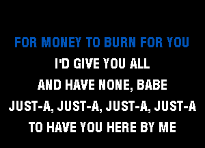 FOR MONEY T0 BURN FOR YOU
I'D GIVE YOU ALL
AND HAVE HOME, BABE
JUST-A, JUST-A, JUST-A, JUST-A
TO HAVE YOU HERE BY ME