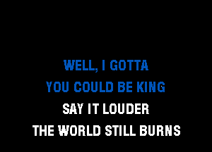 WELL, I GOTTA

YOU COULD BE KING
SAY IT LOUDER
THE WORLD STILL BURNS