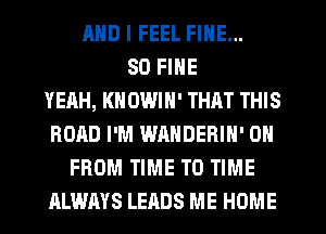 MID I FEEL FINE...
SO FINE
YEAH, KNOWIN' THAT THIS
ROAD I'M WANDEBIN' 0
FROM TIME TO TIME
ALWAYS LEADS ME HOME
