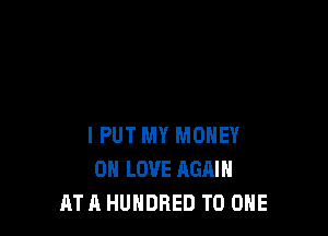 I PUT MY MONEY
0 LOVE AGAIN
AT h HUNDRED TO ONE