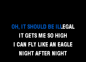 0H, IT SHOULD BE ILLEGAL
IT GETS ME 80 HIGH
I CAN FLY LIKE AN EAGLE
NIGHT AFTER NIGHT