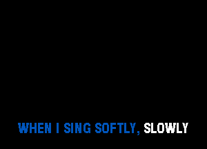 WHEN I SING SOFTLY, SLOWLY