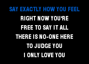 SAY EXACTLY HOW YOU FEEL
RIGHT NOW YOU'RE
FREE TO SAY IT ALL

THERE IS HO-OHE HERE
TO JUDGE YOU
I ONLY LOVE YOU