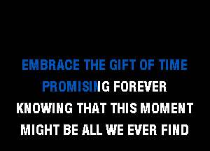EMBRACE THE GIFT OF TIME
PROMISIHG FOREVER
KHOWIHG THAT THIS MOMENT
MIGHT BE ALL WE EVER FIND