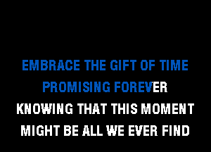 EMBRACE THE GIFT OF TIME
PROMISIHG FOREVER
KHOWIHG THAT THIS MOMENT
MIGHT BE ALL WE EVER FIND