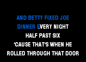 AND BETTY FIXED JOE
DINNER EVERY NIGHT
HALF PAST SIX
'CAU SE THAT'S WHEN HE
ROLLED THROUGH THAT DOOR
