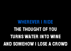 WHEREUER I RIDE
THE THOUGHT OF YOU
TURNS WATER INTO WINE
AND SOMEHOW I LOSE A CROWD